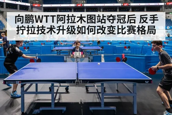 向鹏WTT阿拉木图站夺冠后 反手拧拉技术升级如何改变比赛格局